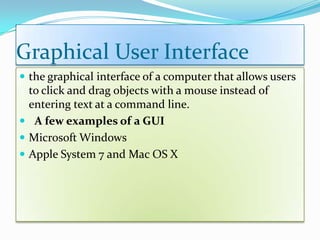 Graphical User Interface
 the graphical interface of a computer that allows users
to click and drag objects with a mouse instead of
entering text at a command line.
 A few examples of a GUI
 Microsoft Windows
 Apple System 7 and Mac OS X
 