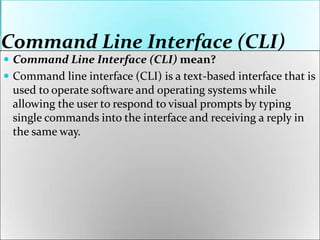 Command Line Interface (CLI)
 Command Line Interface (CLI) mean?
 Command line interface (CLI) is a text-based interface that is
used to operate software and operating systems while
allowing the user to respond to visual prompts by typing
single commands into the interface and receiving a reply in
the same way.
 
