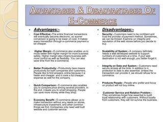 Advantages:-
 Cost Effective:-The entire financial transactions
will eventually become electronic, so sooner
conversion is going to be lower on cost. It makes
every transaction through e-commerce payment a
lot cheaper.
 Higher Margin:- E-commerce also enables us to
move better with higher margin for more business
safety. Higher margin also means business with
more control as well as flexibility. You can also
save time from the e-commerce.
 Better Productivity:- Productivity here means
productivity for both companies and customers.
People like to find answers online because it is
faster and cheaper, and it costs a lot cheaper
expense as well for the company.
 Quick Comparison:- E-commerce also enables
you to compare price among several providers. In
the end, it leads you to smart shopping. People
can save more money while they shop.
 Economy Benefit:- E-commerce allows us to
make transaction without any needs on stores,
infrastructure investment, and other common
things we find. Companies only need well built
website and customer service.
 Disadvantages:-
 Security:- Customers need to be confident and
trust the provider of payment method. Sometimes,
we can be tricked. Examine on integrity and
reputation of the web stores before you decide to
buy.
 Scalability of System:- A company definitely
needs a well developed website to support
numbers of customers at a time. If your web
destination is not well enough, you better forget it.
 Integrity on Data and System:- Customers need
secure access all the time. In addition to it,
protection to data is also essential. Unless the
transaction can provide it, we should refuse for e-
commerce.
 Products People:- People who prefer and focus
on product will not buy online.
 Customer Service and Relation Problem:-
They sometimes forget how essential to build
loyal relationship with customers. Without loyalty
from customers, they will not survive the business.
 