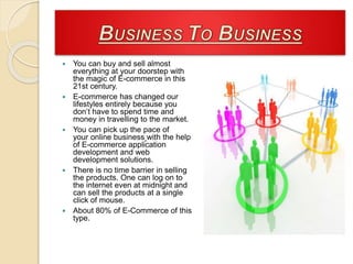  You can buy and sell almost
everything at your doorstep with
the magic of E-commerce in this
21st century.
 E-commerce has changed our
lifestyles entirely because you
don’t have to spend time and
money in travelling to the market.
 You can pick up the pace of
your online business with the help
of E-commerce application
development and web
development solutions.
 There is no time barrier in selling
the products. One can log on to
the internet even at midnight and
can sell the products at a single
click of mouse.
 About 80% of E-Commerce of this
type.
 