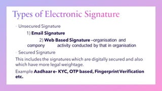 ▪ Unsecured Signature
1) Email Signature
2) Web Based Signature –organisation and
compony activity conducted by that in organisation
▪ Secured Signature
This includes the signatures which are digitally secured and also
which have more legal weightage.
Example Aadhaare- KYC, OTP based, FingerprintVerification
etc.
 