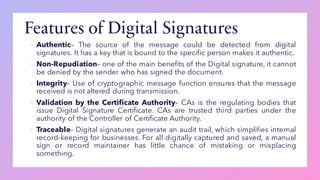 Features of Digital Signatures
▪ Authentic– The source of the message could be detected from digital
signatures. It has a key that is bound to the specific person makes it authentic.
▪ Non-Repudiation– one of the main benefits of the Digital signature, it cannot
be denied by the sender who has signed the document.
▪ Integrity– Use of cryptographic message function ensures that the message
received is not altered during transmission.
▪ Validation by the Certificate Authority– CAs is the regulating bodies that
issue Digital Signature Certificate. CAs are trusted third parties under the
authority of the Controller of Certificate Authority.
▪ Traceable– Digital signatures generate an audit trail, which simplifies internal
record-keeping for businesses. For all digitally captured and saved, a manual
sign or record maintainer has little chance of mistaking or misplacing
something.
 
