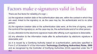 ▪ There are five fector for reliablity of e sign :-
▪ (a) the signature creation data or the authentication data are, within the context in which they
are used, linked to the signatory or, as the case may be, the authenticator and to no other
person;
▪ (b) the signature creation data or the authentication data were, at the time of signing, under
the control of the signatory or, as the case may be, the authenticator and of no other person;
▪ (c) any alteration to the electronic signature made after affixing such signature is detectable;
▪ (d) any alteration to the information made after its authentication by electronic signature is
detectable; and
▪ (e) it is issued by a Certifying Authority based on e-authentication, particulars specified in
Form C of Schedule IV of the Information Technology (Certifying Authorities) Rules, 2000
and as recognized by the Controller of Certifying Authorities (CCA) appointed under the IT
Act.
 