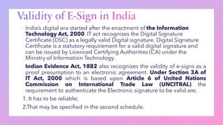 ▪ India’s digital era started after the enactment of the Information
Technology Act, 2000. IT act recognizes the Digital Signature
Certificate (DSC) as a legally valid Digital signature. Digital Signature
Certificate is a statutory requirement for a valid digital signature and
can be issued by Licenced Certifying Authorities (CA) under the
Ministry of Information Technology.
▪ Indian Evidence Act, 1882 also recognizes the validity of e-signs as a
proof presumption to an electronic agreement. Under Section 3A of
IT Act, 2000 which is based upon Article 6 of United Nations
Commission on International Trade Law (UNCITRAL) the
requirement to authenticate the Electronic signature to be valid are;
1. It has to be reliable;
2.That may be specified in the second schedule.
 
