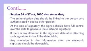 ▪ Section 3A of IT act, 2000 also states that;
▪ The authentication data should be linked to the person who
authenticated it and no other person;
▪ At the time of signatory, the signee should have full control
over the data to generate the electronic signature;
▪ If there is any alteration in the signature data after attaching
such signature, it should be detectable;
▪ Any alteration in the information after the electronic
signature should be detectable.
 