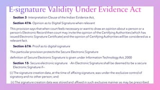 ▪ Section 3 -Interpretation Clause of the Indian Evidence Act,
▪ Section 47A- Opinion as to Digital Signature when relevant
This provision says that when court feels necessary or want to draw an opinion about a person or a
person’s Electronic Record then court may invite the opinion of the Certifying Authorities (which has
issued Electronic Signature Certificate) and the opinion of Certifying Authorities will be considered as a
relevant fact.
▪ Section 67A- Proof as to digital signature
This particular provision protects the Secure Electronic Signature
definition of Secure Electronic Signature is given under Information Technology Act, 2000
▪ Section 15- Secure electronic signature -An Electronic Signature shall be deemed to be a secure
Electronic Signature if—
(i) The signature creation data, at the time of affixing signature,was under the exclusive control of
signatory and no other person; and
(ii) The signature creation data was stored and affixed in such exclusive manner as may be prescribed.
 