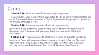 ▪ Section 73A- Proof as to verification of digital signature
This particular section will only be applicable to the pending matters before the
court. Court will validate whether a Digital Signature belongs to that person to
whom it is attributed or not.
▪ Section 85A- Presumption as to electronic agreements
It says that if any electronic agreement is concluded by affixing Electronic
Signature to it, then court will presume that it’s an authentic Electronic
Document.
▪ Section 85B- Presumption as to electronic records and digital signatures
It says that Court will assume unless contrary is proved, a Secure Electronic
Record means to be a Secure Electronic Record from that time when any
security procedure has been applied to it till the time of verification.
 