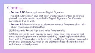 ▪ Section 85C- Presumption as to Digital Signature
This particular section says that court shall presume unless contrary is
proved, that information recorded in Digital Signature Certificate is
correct and true as well.
▪ Section 90-Presumption as to electronic records five years old-It talks
about two main conditions that;
(1) If Electronic Record is proved to be five year old;
(2) If it is proved to be in proper custody; then, court may assume that
the validity of agreement is authenticated by Digital Signature which is
fixed with it. Person who is authorized to use Digital Signature can also fix
the Digital Signature. Custody of the Electronic Record should remain
with the authorized person
 