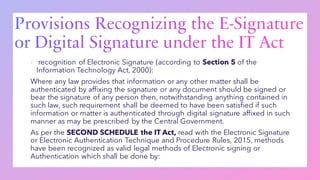 ▪ recognition of Electronic Signature (according to Section 5 of the
Information Technology Act, 2000):
Where any law provides that information or any other matter shall be
authenticated by affixing the signature or any document should be signed or
bear the signature of any person then, notwithstanding anything contained in
such law, such requirement shall be deemed to have been satisfied if such
information or matter is authenticated through digital signature affixed in such
manner as may be prescribed by the Central Government.
As per the SECOND SCHEDULE the IT Act, read with the Electronic Signature
or Electronic Authentication Technique and Procedure Rules, 2015, methods
have been recognized as valid legal methods of Electronic signing or
Authentication which shall be done by:
 