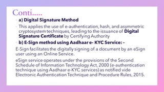 ▪ a) Digital Signature Method
▪ This applies the use of e-authentication, hash, and asymmetric
cryptosystemtechniques, leading to the issuance of Digital
Signature Certificate by Certifying Authority
▪ b) E-Sign method using Aadhaar e- KYC Service: –
E-Sign facilitates the digitally signing of a document by an eSign
user using an Online Service.
eSign service operates under the provisions of the Second
Schedule of Information Technology Act, 2000 (e-authentication
technique using Aadhaar e-KYC services) as notified vide
Electronic AuthenticationTechnique and Procedure Rules, 2015.
 