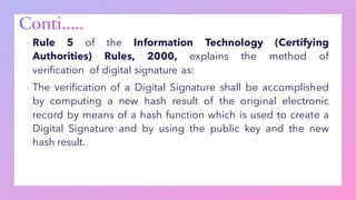 ▪ Rule 5 of the Information Technology (Certifying
Authorities) Rules, 2000, explains the method of
verification of digital signature as:
▪ The verification of a Digital Signature shall be accomplished
by computing a new hash result of the original electronic
record by means of a hash function which is used to create a
Digital Signature and by using the public key and the new
hash result.
 