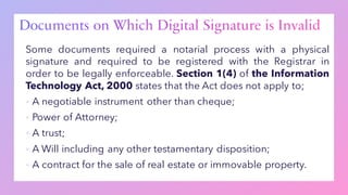 Some documents required a notarial process with a physical
signature and required to be registered with the Registrar in
order to be legally enforceable. Section 1(4) of the Information
Technology Act, 2000 states that the Act does not apply to;
▪ A negotiable instrument other than cheque;
▪ Power of Attorney;
▪ A trust;
▪ A Will including any other testamentary disposition;
▪ A contract for the sale of real estate or immovable property.
 