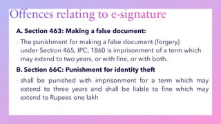 A. Section 463: Making a false document:
▪ The punishment for making a false document (forgery)
under Section 465, IPC, 1860 is imprisonment of a term which
may extend to two years, or with fine, or with both.
B. Section 66C: Punishment for identity theft
▪ shall be punished with imprisonment for a term which may
extend to three years and shall be liable to fine which may
extend to Rupees one lakh
 