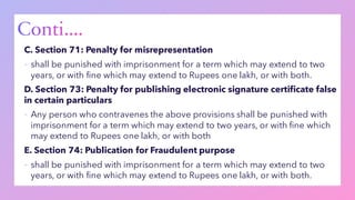 C. Section 71: Penalty for misrepresentation
▪ shall be punished with imprisonment for a term which may extend to two
years, or with fine which may extend to Rupees one lakh, or with both.
D. Section 73: Penalty for publishing electronic signature certificate false
in certain particulars
▪ Any person who contravenes the above provisions shall be punished with
imprisonment for a term which may extend to two years, or with fine which
may extend to Rupees one lakh, or with both
E. Section 74: Publication for Fraudulent purpose
▪ shall be punished with imprisonment for a term which may extend to two
years, or with fine which may extend to Rupees one lakh, or with both.
 