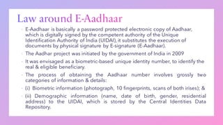 ▪ E-Aadhaar is basically a password protected electronic copy of Aadhaar,
which is digitally signed by the competent authority of the Unique
Identification Authority of India (UIDAI), it substitutes the execution of
documents by physical signature by E-signature (E-Aadhaar).
▪ The Aadhar project was initiated by the government of India in 2009
▪ It was envisaged as a biometric-based unique identity number, to identify the
real & eligible beneficiary.
▪ The process of obtaining the Aadhaar number involves grossly two
categories of information & details:
▪ (i) Biometric information (photograph, 10 fingerprints, scans of both irises); &
▪ (ii) Demographic information (name, date of birth, gender, residential
address) to the UIDAI, which is stored by the Central Identities Data
Repository.
 