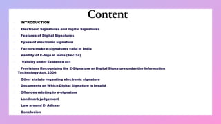 Content
▪ INTRODUCTION
▪ Electronic Signatures and Digital Signatures
▪ Features of Digital Signatures
▪ Types of electronic signature
▪ Factors make e-signatures valid in India
▪ Validity of E-Sign in India (Sec 3a)
▪ Validity under Evidence act
▪ Provisions Recognizing the E-Signature or Digital Signature under the Information
Technology Act, 2000
▪ Other statute regarding electronic signature
▪ Documents on Which Digital Signature is Invalid
▪ Offences relating to e-signature
▪ Landmark judgement
▪ Law around E- Adhaar
▪ Conclusion
 