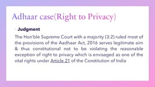▪ Judgment
The Hon’ble Supreme Court with a majority (3:2) ruled most of
the provisions of the Aadhaar Act, 2016 serves legitimate aim
& thus constitutional not to be violating the reasonable
exception of right to privacy which is envisaged as one of the
vital rights under Article 21 of the Constitution of India
 