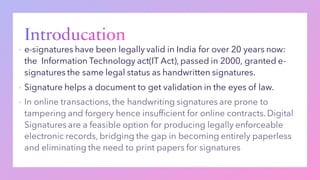 ▪ e-signatures have been legally valid in India for over 20 years now:
the Information Technology act(IT Act), passed in 2000, granted e-
signatures the same legal status as handwritten signatures.
▪ Signature helps a document to get validation in the eyes of law.
▪
 