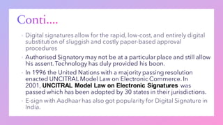 ▪
▪ Authorised Signatory may not be at a particular place and still allow
his assent.Technology has duly provided his boon.
▪ In 1996 the United Nations with a majority passing resolution
enacted UNCITRAL Model Law on Electronic Commerce. In
2001, UNCITRAL Model Law on Electronic Signatures was
passed which has been adopted by 30 states in their jurisdictions.
▪
 