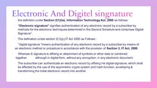 ▪ the definition under Section 2(1)(ta), Information Technology Act, 2000 as follows:
▪ “Electronic signature” signifies authentication of any electronic record by a subscriber by
methods for the electronic techniques determined in the Second Schedule and comprises Digital
Signature”.
▪ The defination under section 2(1)(p),IT Act 2000 as Fallows :
"digital signature "means authentication of any electronic record by a subscriber by means of
an electronic method or procedure in accordance with the provision of Section 3, IT Act, 2000.
▪ Whereas E-signature is affixing or attachment of symbols or other data or combined
together, although in digital form, without any encryption, in any electronic document.
▪ The subscriber can authenticate an electronic record by affixing his digital signature, which shall
be effected by the use of the asymmetric crypto system and hash function, enveloping &
transforming the initial electronic record into another.
 
