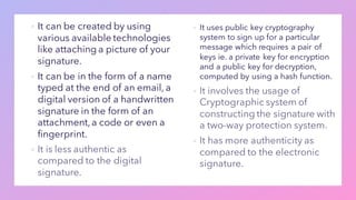 ▪ It can be created by using
various available technologies
like attaching a picture of your
signature.
▪ It can be in the form of a name
typed at the end of an email, a
digital version of a handwritten
signature in the form of an
attachment,a code or even a
fingerprint.
▪
▪ It uses public key cryptography
system to sign up for a particular
message which requires a pair of
keys ie. a private key for encryption
and a public key for decryption,
computed by using a hash function.
▪
▪
 