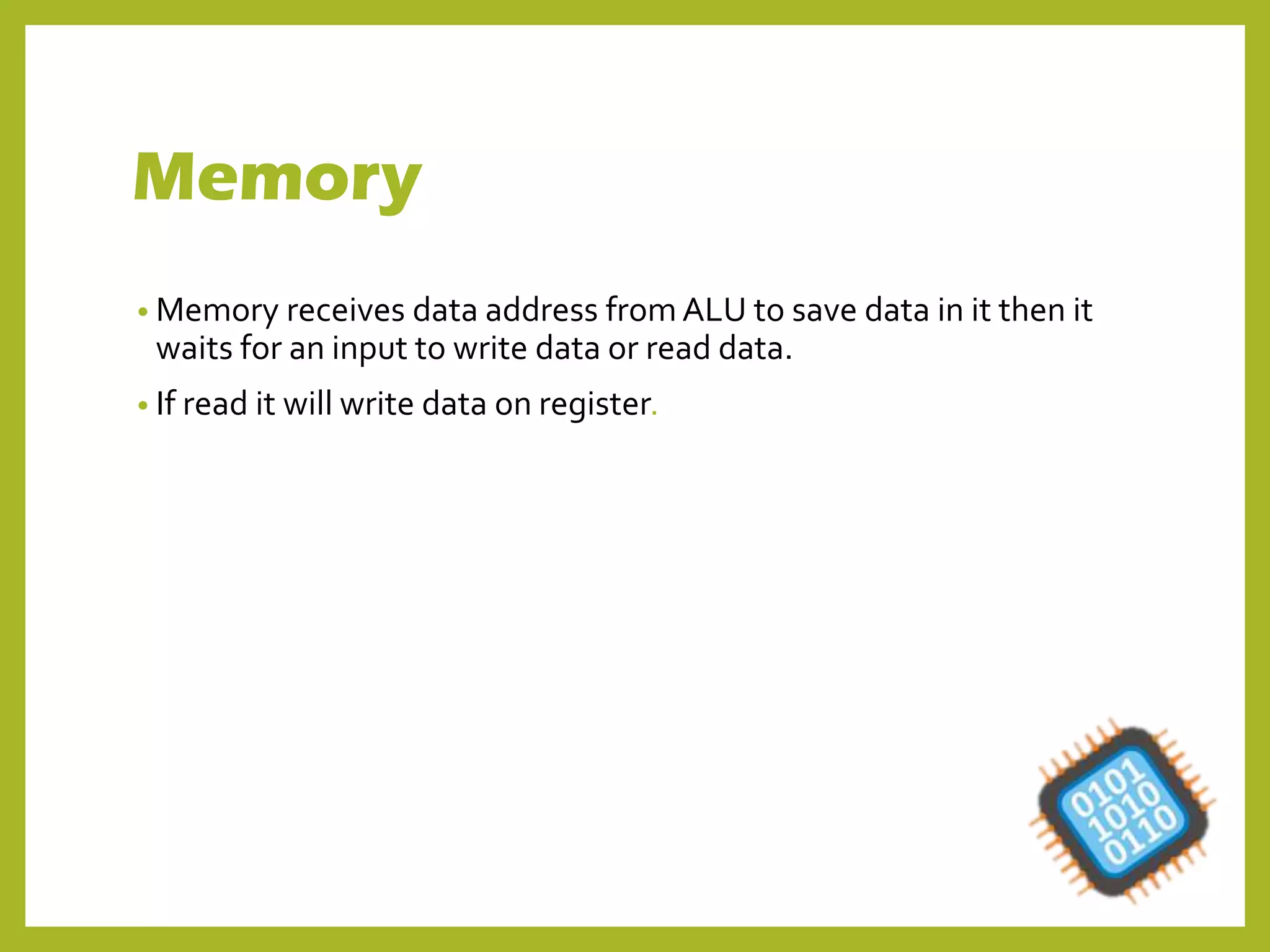 Memory
• Memory receives data address from ALU to save data in it then it
waits for an input to write data or read data.
• If read it will write data on register.
 