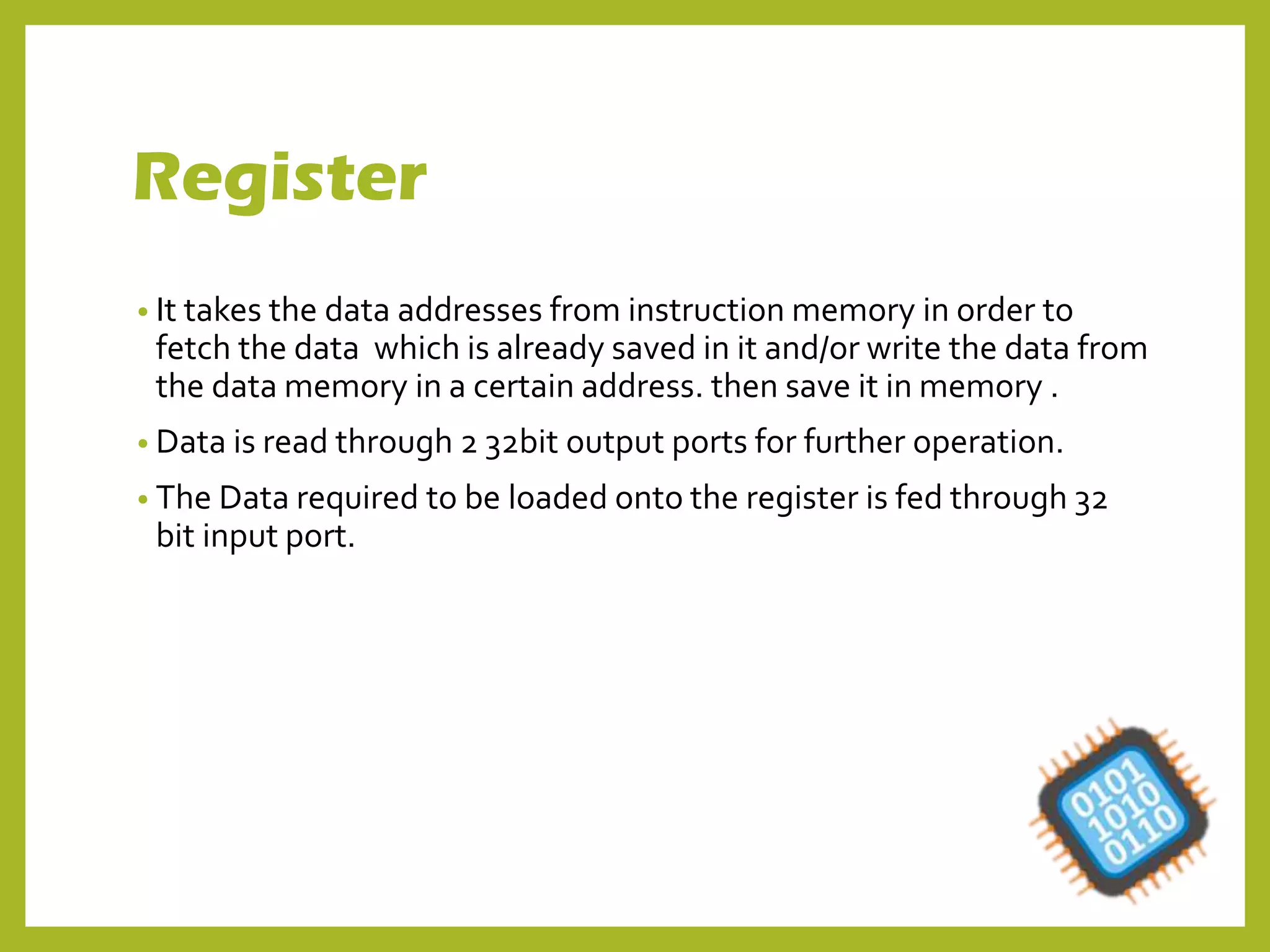 Register
• It takes the data addresses from instruction memory in order to
fetch the data which is already saved in it and/or write the data from
the data memory in a certain address. then save it in memory .
• Data is read through 2 32bit output ports for further operation.
• The Data required to be loaded onto the register is fed through 32
bit input port.
 