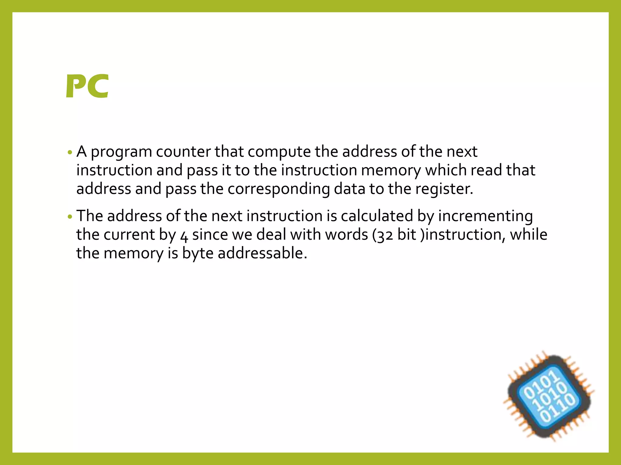 PC
• A program counter that compute the address of the next
instruction and pass it to the instruction memory which read that
address and pass the corresponding data to the register.
• The address of the next instruction is calculated by incrementing
the current by 4 since we deal with words (32 bit )instruction, while
the memory is byte addressable.
 