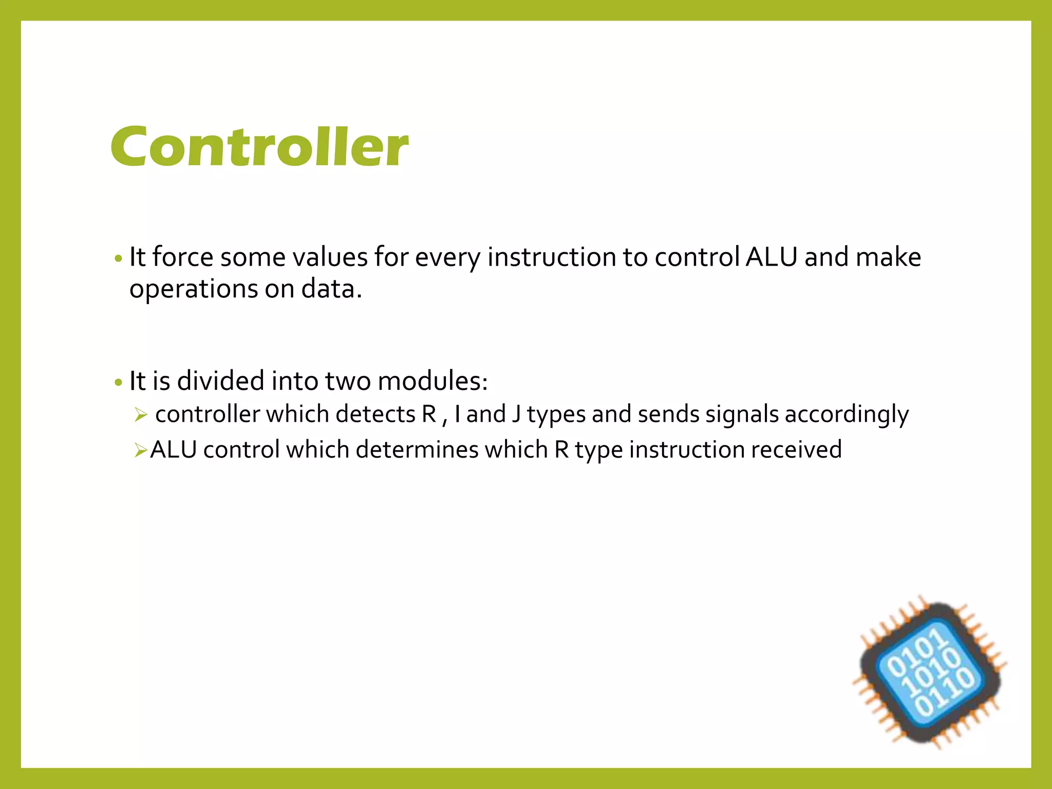 Controller
• It force some values for every instruction to control ALU and make
operations on data.
• It is divided into two modules:
 controller which detects R , I and J types and sends signals accordingly
ALU control which determines which R type instruction received
 