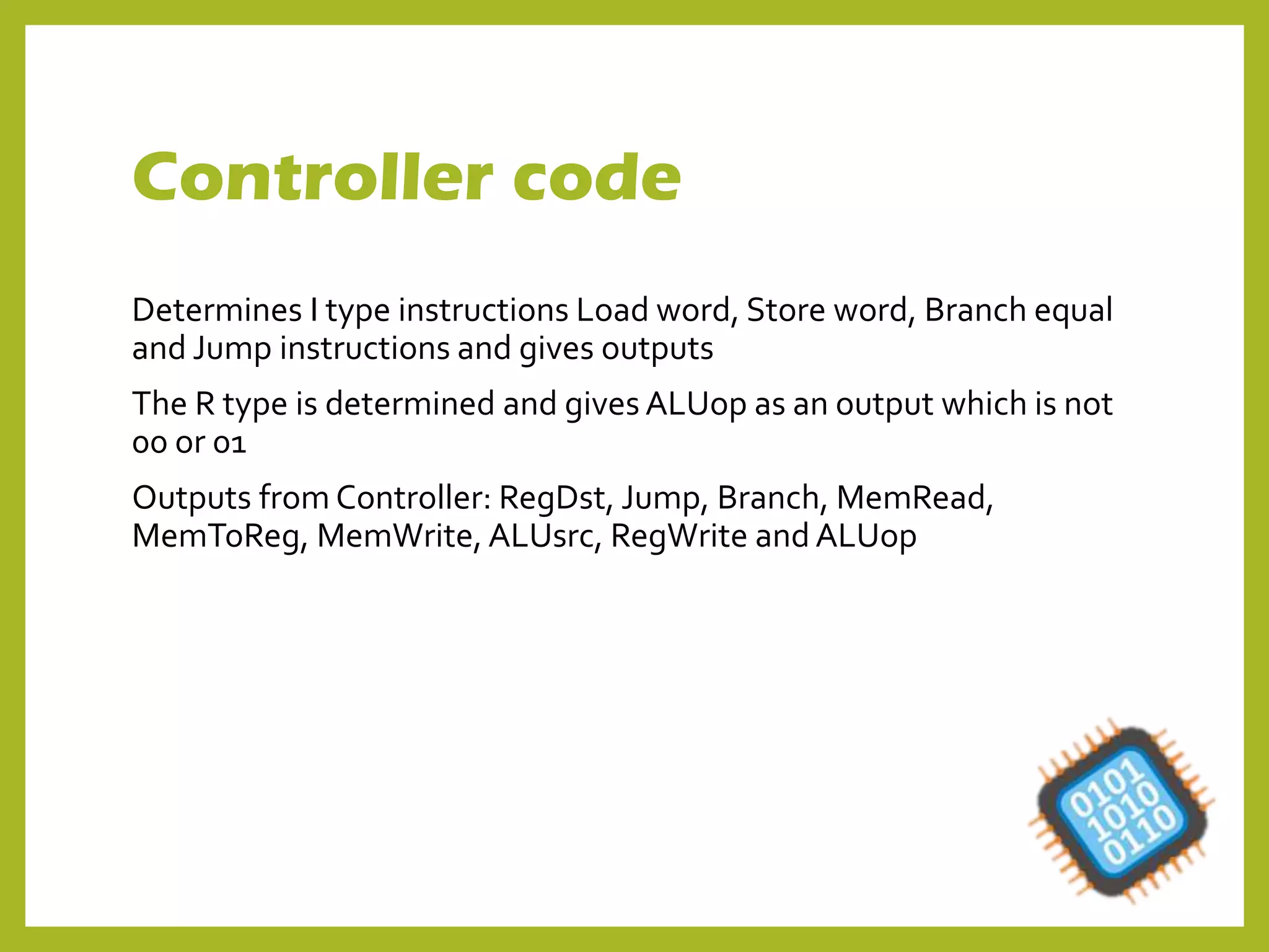 Controller code
Determines I type instructions Load word, Store word, Branch equal
and Jump instructions and gives outputs
The R type is determined and gives ALUop as an output which is not
00 or 01
Outputs from Controller: RegDst, Jump, Branch, MemRead,
MemToReg, MemWrite, ALUsrc, RegWrite and ALUop
 