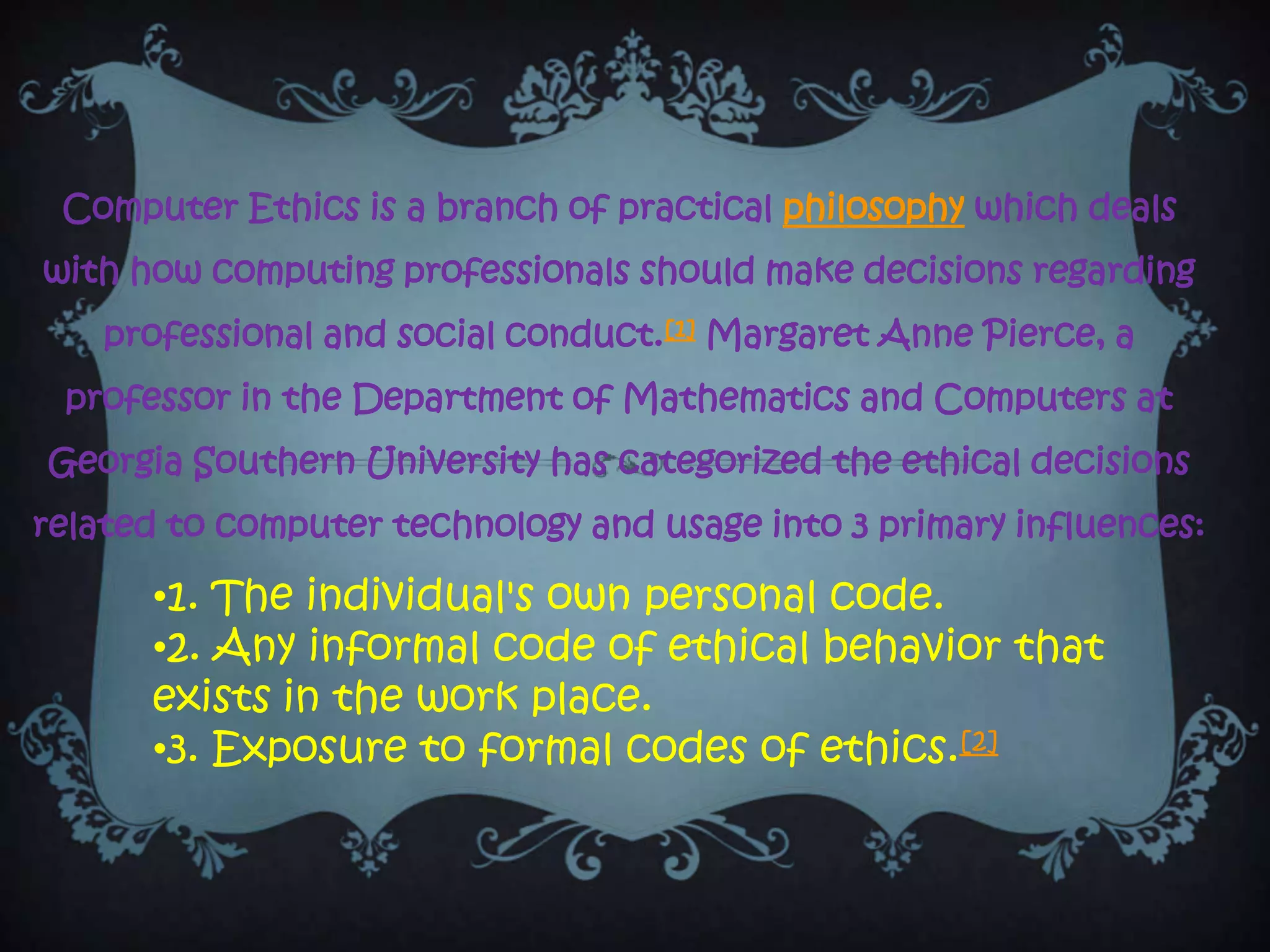 Computer Ethics is a branch of practical philosophy which deals
with how computing professionals should make decisions regarding
    professional and social conduct.[1] Margaret Anne Pierce, a
 professor in the Department of Mathematics and Computers at
Georgia Southern University has categorized the ethical decisions
related to computer technology and usage into 3 primary influences:

      •1. The individual's own personal code.
      •2. Any informal code of ethical behavior that
      exists in the work place.
      •3. Exposure to formal codes of ethics.[2]
 