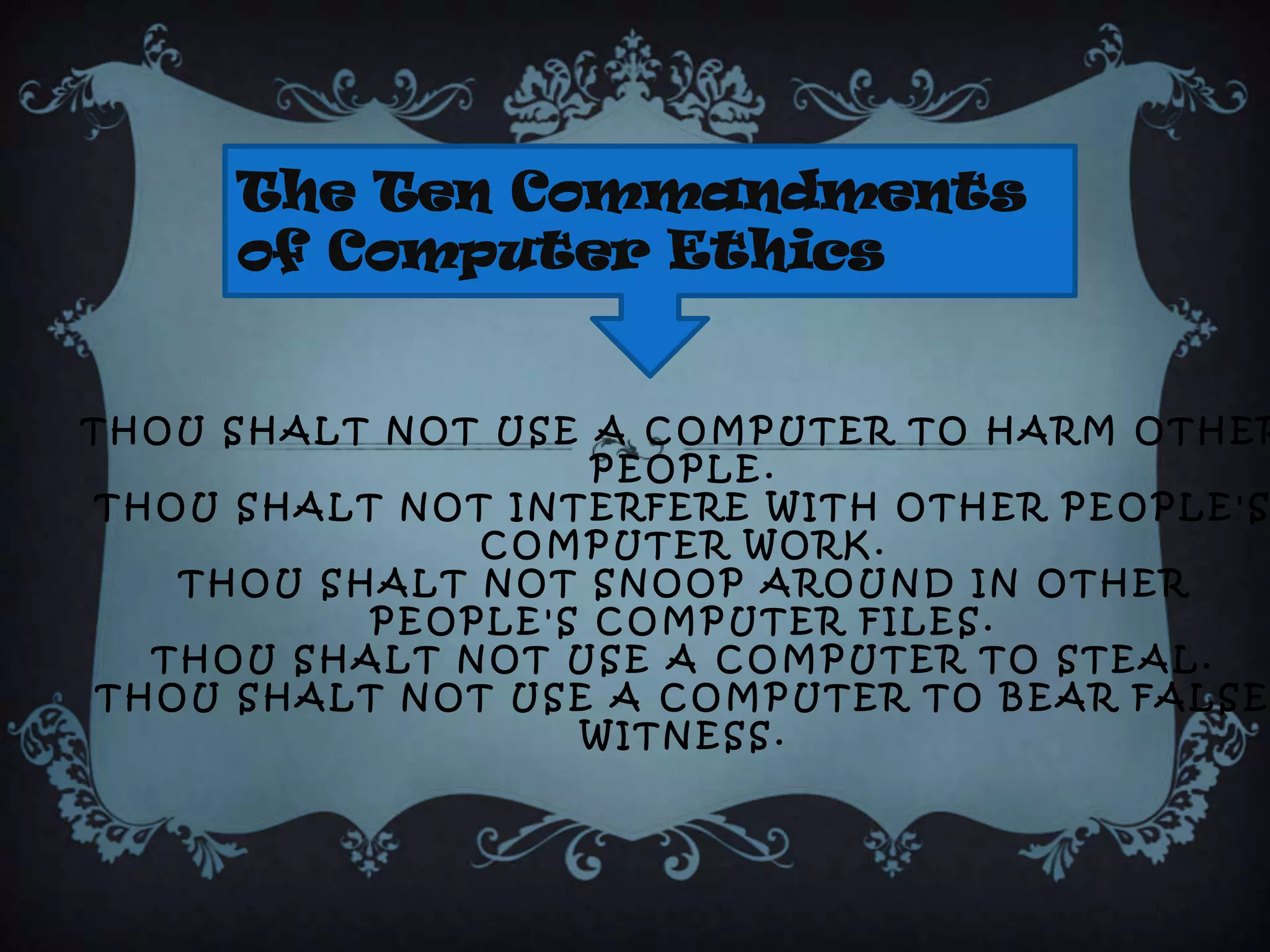 The Ten Commandments
     of Computer Ethics


THOU SHALT NOT USE A COMPUTER TO HARM OTHER
                    PEOPLE.
THOU SHALT NOT INTERFERE WITH OTHER PEOPLE'S
               COMPUTER WORK.
    THOU SHALT NOT SNOOP AROUND IN OTHER
           PEOPLE'S COMPUTER FILES.
   THOU SHALT NOT USE A COMPUTER TO STEAL.
 THOU SHALT NOT USE A COMPUTER TO BEAR FALSE
                   WITNESS.
 