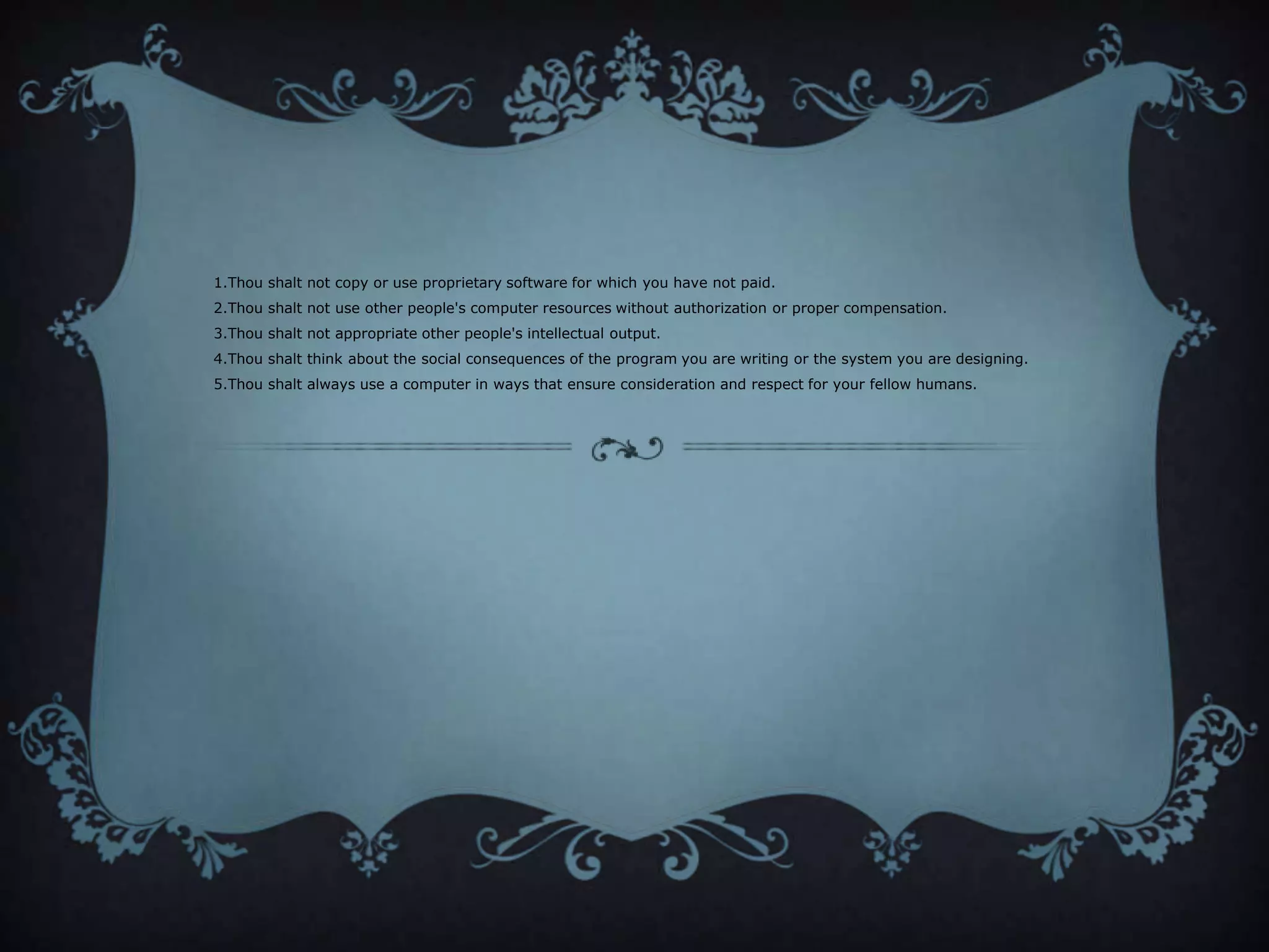 1.Thou shalt not copy or use proprietary software for which you have not paid.
2.Thou shalt not use other people's computer resources without authorization or proper compensation.
3.Thou shalt not appropriate other people's intellectual output.
4.Thou shalt think about the social consequences of the program you are writing or the system you are designing.
5.Thou shalt always use a computer in ways that ensure consideration and respect for your fellow humans.
 