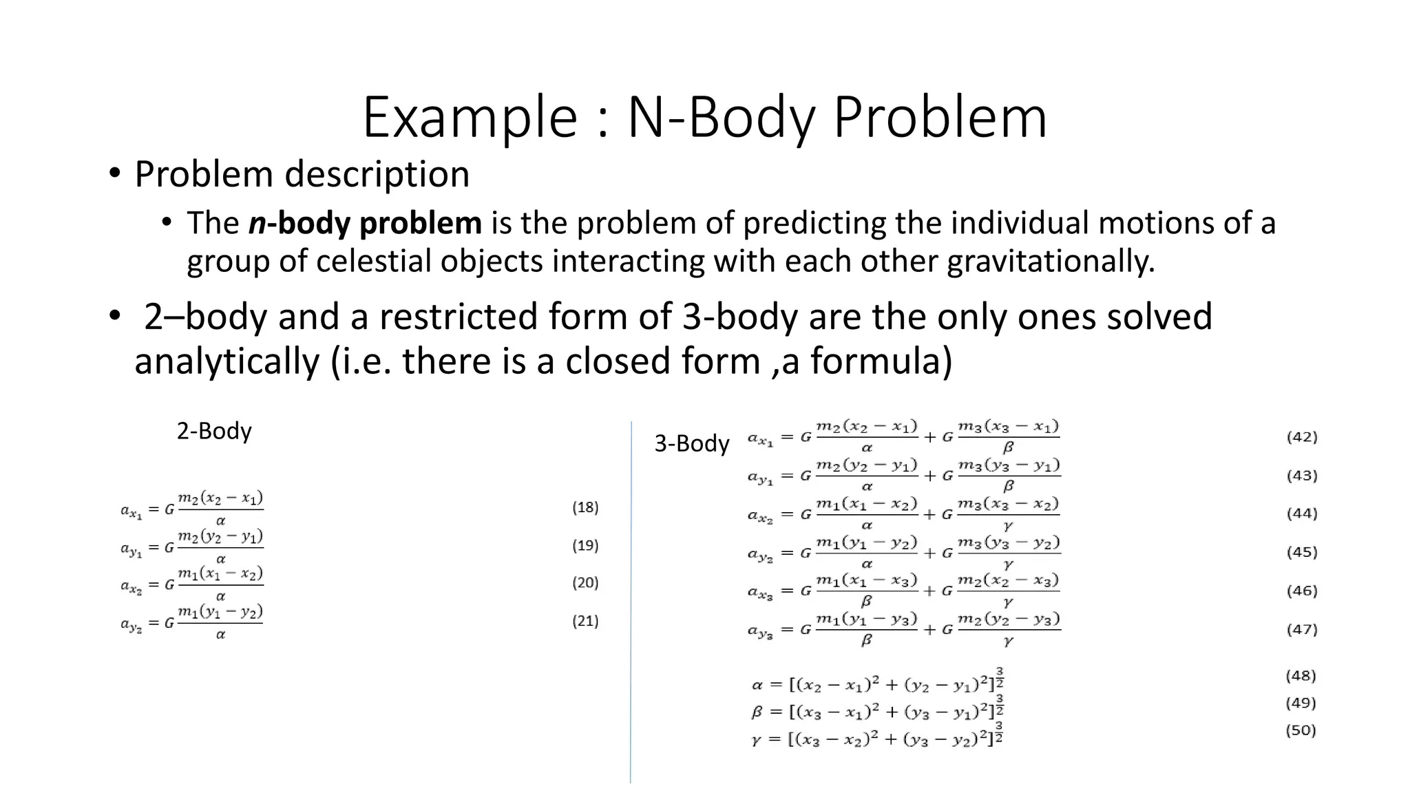 Example : N-Body Problem
• Problem description
• The n-body problem is the problem of predicting the individual motions of a
group of celestial objects interacting with each other gravitationally.
• 2–body and a restricted form of 3-body are the only ones solved
analytically (i.e. there is a closed form ,a formula)
2-Body 3-Body
 