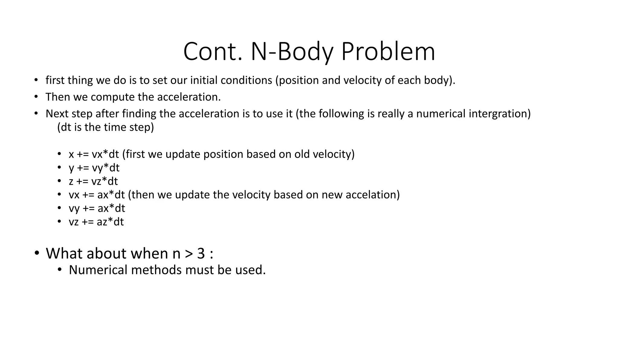 • first thing we do is to set our initial conditions (position and velocity of each body).
• Then we compute the acceleration.
• Next step after finding the acceleration is to use it (the following is really a numerical intergration)
(dt is the time step)
• x += vx*dt (first we update position based on old velocity)
• y += vy*dt
• z += vz*dt
• vx += ax*dt (then we update the velocity based on new accelation)
• vy += ax*dt
• vz += az*dt
• What about when n > 3 :
• Numerical methods must be used.
Cont. N-Body Problem
 