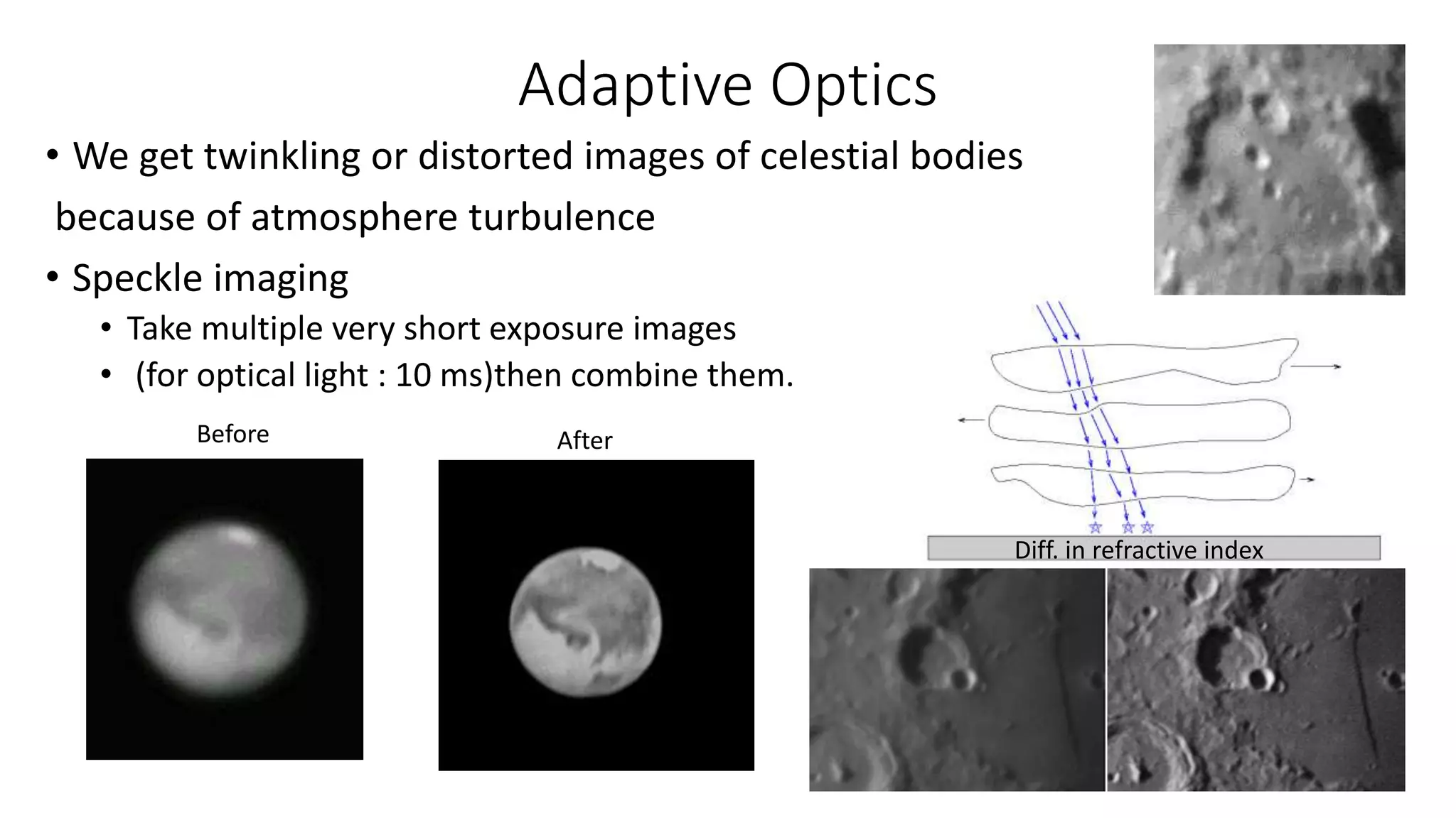 Adaptive Optics
• We get twinkling or distorted images of celestial bodies
because of atmosphere turbulence
• Speckle imaging
• Take multiple very short exposure images
• (for optical light : 10 ms)then combine them.
Before After
Diff. in refractive index
 