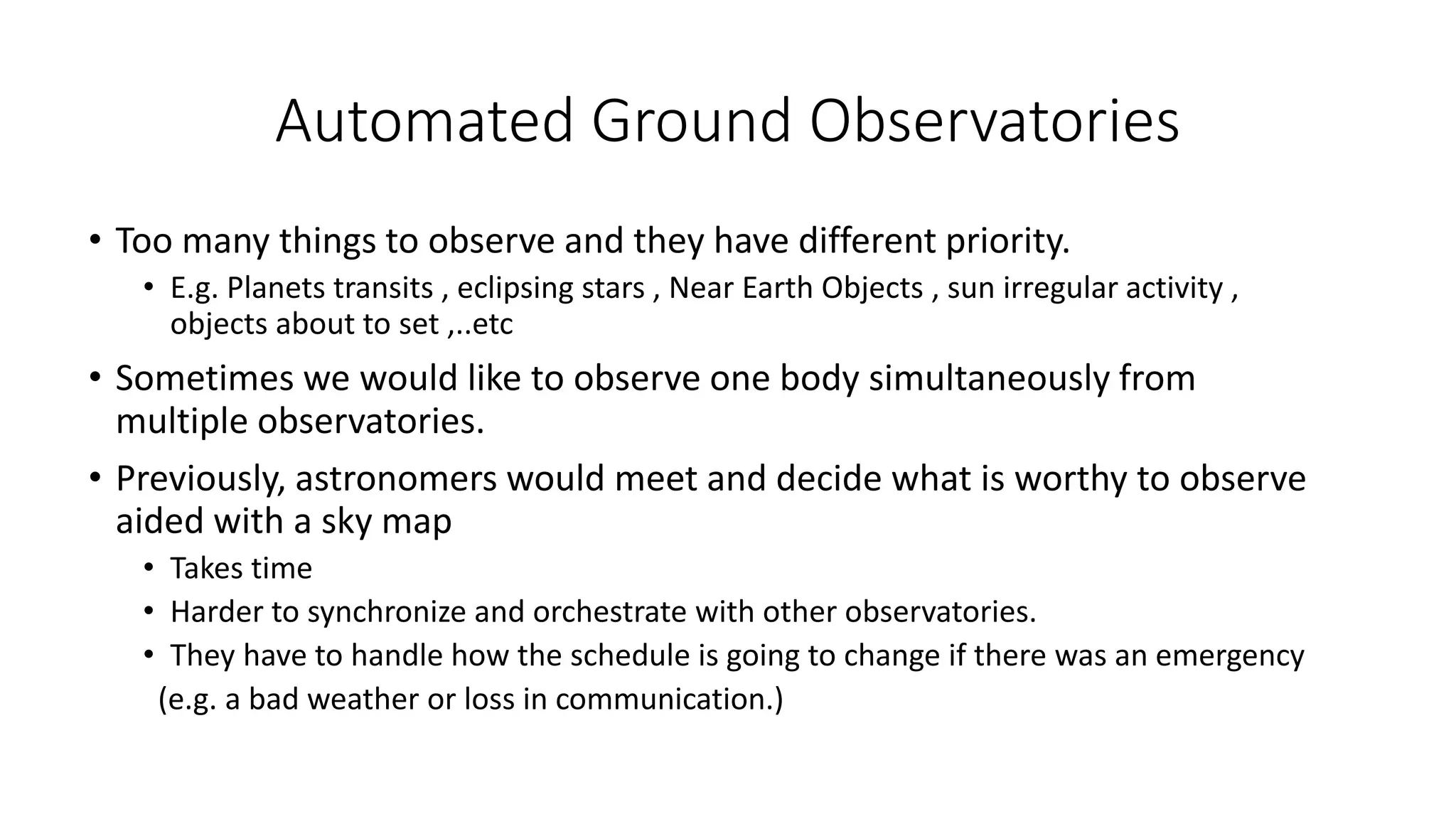 Automated Ground Observatories
• Too many things to observe and they have different priority.
• E.g. Planets transits , eclipsing stars , Near Earth Objects , sun irregular activity ,
objects about to set ,..etc
• Sometimes we would like to observe one body simultaneously from
multiple observatories.
• Previously, astronomers would meet and decide what is worthy to observe
aided with a sky map
• Takes time
• Harder to synchronize and orchestrate with other observatories.
• They have to handle how the schedule is going to change if there was an emergency
(e.g. a bad weather or loss in communication.)
 