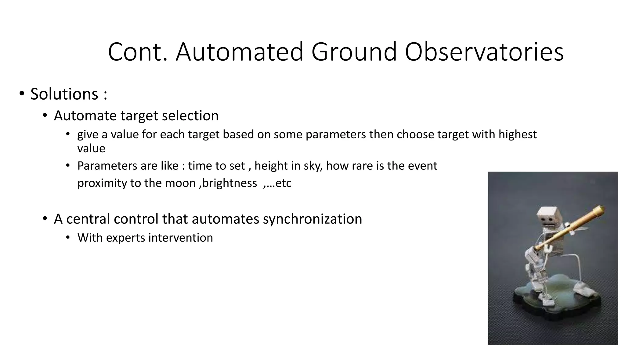 Cont. Automated Ground Observatories
• Solutions :
• Automate target selection
• give a value for each target based on some parameters then choose target with highest
value
• Parameters are like : time to set , height in sky, how rare is the event
proximity to the moon ,brightness ,…etc
• A central control that automates synchronization
• With experts intervention
 