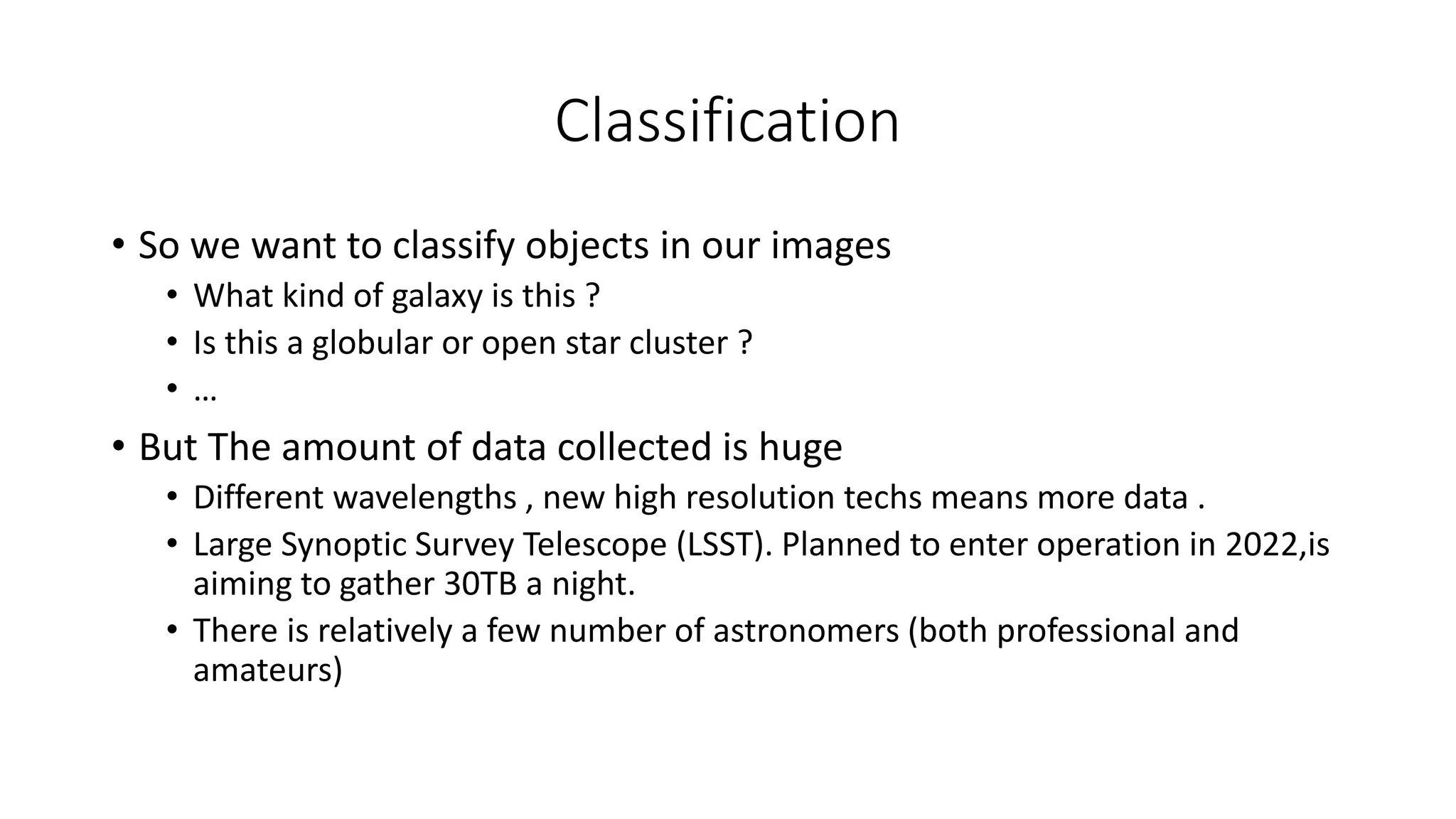 Classification
• So we want to classify objects in our images
• What kind of galaxy is this ?
• Is this a globular or open star cluster ?
• …
• But The amount of data collected is huge
• Different wavelengths , new high resolution techs means more data .
• Large Synoptic Survey Telescope (LSST). Planned to enter operation in 2022,is
aiming to gather 30TB a night.
• There is relatively a few number of astronomers (both professional and
amateurs)
 