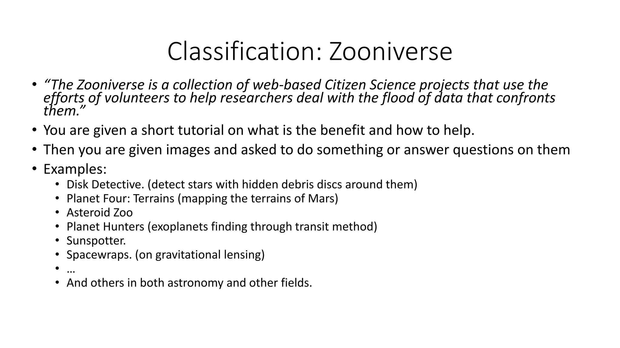 Classification: Zooniverse
• “The Zooniverse is a collection of web-based Citizen Science projects that use the
efforts of volunteers to help researchers deal with the flood of data that confronts
them.”
• You are given a short tutorial on what is the benefit and how to help.
• Then you are given images and asked to do something or answer questions on them
• Examples:
• Disk Detective. (detect stars with hidden debris discs around them)
• Planet Four: Terrains (mapping the terrains of Mars)
• Asteroid Zoo
• Planet Hunters (exoplanets finding through transit method)
• Sunspotter.
• Spacewraps. (on gravitational lensing)
• …
• And others in both astronomy and other fields.
 