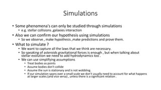 Simulations
• Some phenomena's can only be studied through simulations
• e.g. stellar collisions ,galaxies interaction
• Also we can confirm our hypothesis using simulations
• So we observe , make hypothesis ,make predictions and prove them.
• What to simulate ?
• We want to capture all the laws that we think are necessary.
• So speaking of asteroids gravitational forces is enough , but when talking about
stellar evolution we need to add hydrodynamics too .
• We can use simplifying assumptions
• Treat bodies as points
• Assume bodies don’t collide
• Assume the sun is stationary and is not wobbling.
• If our simulation spans over a small scale we don’t usually need to account for what happens
at larger scales.(and vice versa) , unless there is a significant relation .
 