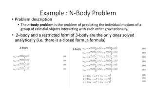 Example : N-Body Problem
• Problem description
• The n-body problem is the problem of predicting the individual motions of a
group of celestial objects interacting with each other gravitationally.
• 2–body and a restricted form of 3-body are the only ones solved
analytically (i.e. there is a closed form ,a formula)
2-Body 3-Body
 