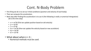 • first thing we do is to set our initial conditions (position and velocity of each body).
• Then we compute the acceleration.
• Next step after finding the acceleration is to use it (the following is really a numerical intergration)
(dt is the time step)
• x += vx*dt (first we update position based on old velocity)
• y += vy*dt
• z += vz*dt
• vx += ax*dt (then we update the velocity based on new accelation)
• vy += ax*dt
• vz += az*dt
• What about when n > 3 :
• Numerical methods must be used.
Cont. N-Body Problem
 