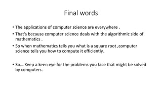 Final words
• The applications of computer science are everywhere .
• That’s because computer science deals with the algorithmic side of
mathematics .
• So when mathematics tells you what is a square root ,computer
science tells you how to compute it efficiently.
• So….Keep a keen eye for the problems you face that might be solved
by computers.
 
