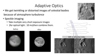 Adaptive Optics
• We get twinkling or distorted images of celestial bodies
because of atmosphere turbulence
• Speckle imaging
• Take multiple very short exposure images
• (for optical light : 10 ms)then combine them.
Before After
Diff. in refractive index
 