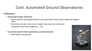 Cont. Automated Ground Observatories
• Solutions :
• Automate target selection
• give a value for each target based on some parameters then choose target with highest
value
• Parameters are like : time to set , height in sky, how rare is the event
proximity to the moon ,brightness ,…etc
• A central control that automates synchronization
• With experts intervention
 