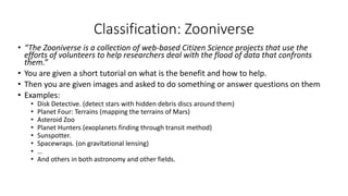 Classification: Zooniverse
• “The Zooniverse is a collection of web-based Citizen Science projects that use the
efforts of volunteers to help researchers deal with the flood of data that confronts
them.”
• You are given a short tutorial on what is the benefit and how to help.
• Then you are given images and asked to do something or answer questions on them
• Examples:
• Disk Detective. (detect stars with hidden debris discs around them)
• Planet Four: Terrains (mapping the terrains of Mars)
• Asteroid Zoo
• Planet Hunters (exoplanets finding through transit method)
• Sunspotter.
• Spacewraps. (on gravitational lensing)
• …
• And others in both astronomy and other fields.
 