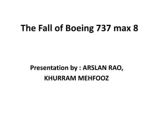 The Fall of Boeing 737 max 8
Presentation by : ARSLAN RAO,
KHURRAM MEHFOOZ
 