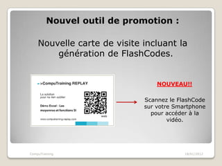 Nouvel outil de promotion :

    Nouvelle carte de visite incluant la
        génération de FlashCodes.


                                 NOUVEAU!!

                             Scannez le FlashCode
                             sur votre Smartphone
                               pour accéder à la
                                     vidéo.




CompuTraining                             18/01/2012
 