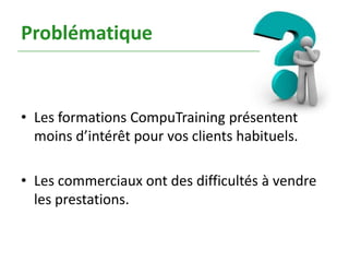 Problématique


• Les formations CompuTraining présentent
  moins d’intérêt pour vos clients habituels.

• Les commerciaux ont des difficultés à vendre
  les prestations.
 